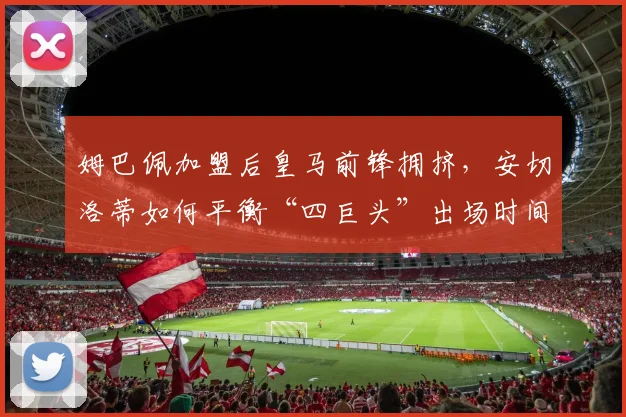 姆巴佩加盟后皇马前锋拥挤，安切洛蒂如何平衡“四巨头”出场时间？