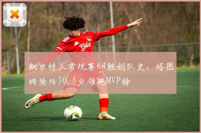 凯尔特人常规赛64胜创队史，塔图姆场均30.5分领跑MVP榜