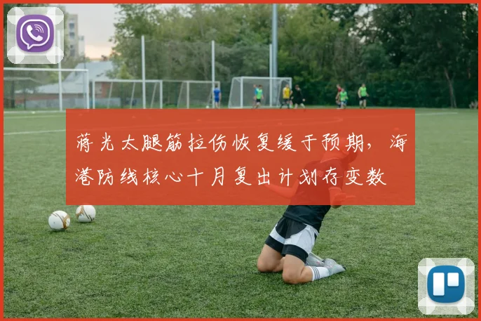 蒋光太腿筋拉伤恢复缓于预期，海港防线核心十月复出计划存变数