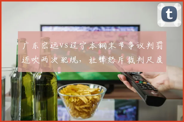 广东宏远vs辽宁本钢末节争议判罚连吹两次犯规，杜锋怒斥裁判尺度不一