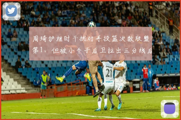 周琦护框时干扰对手投篮次数联盟第1，但被小个子后卫拉出三分线后防守效率骤降
